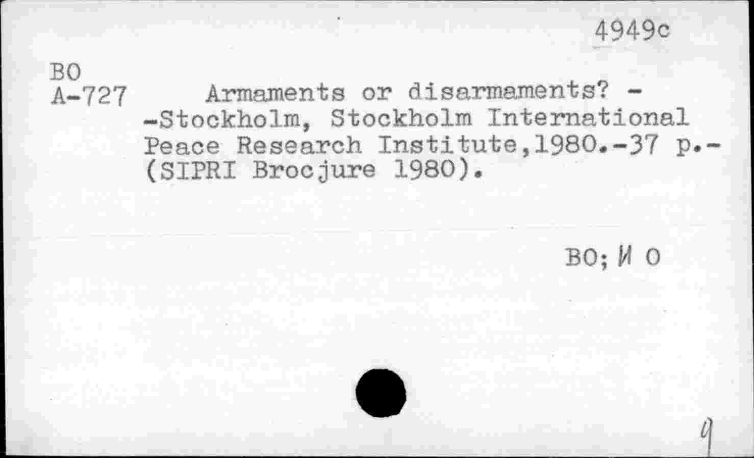 ﻿4949c
A-727 Armaments or disarmaments? --Stockholm, Stockholm International Peace Research Institute,1980.-37 p.~ (SIPRI Brocjure 1980).
BO; W 0